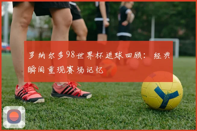 罗纳尔多98世界杯进球回顾：经典瞬间重现赛场记忆