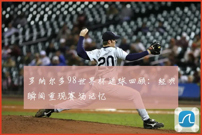 罗纳尔多98世界杯进球回顾:经典瞬间重现赛场记忆
