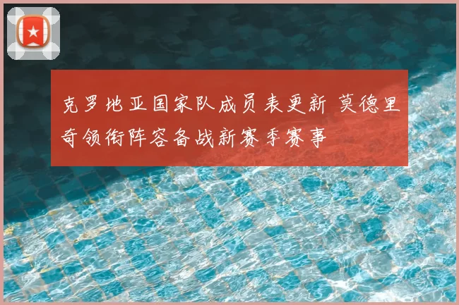 克罗地亚国家队成员表更新 莫德里奇领衔阵容备战新赛季赛事