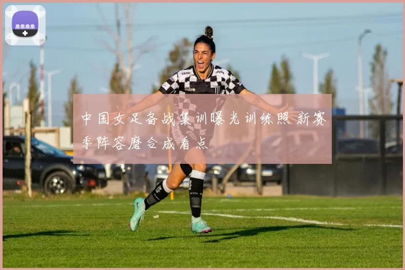中国女足备战集训曝光训练照 新赛季阵容磨合成看点