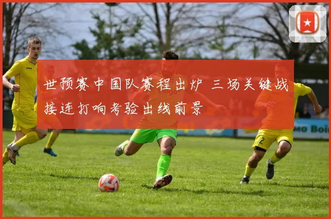 世预赛中国队赛程出炉 三场关键战接连打响考验出线前景