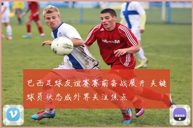 巴西足球友谊赛赛前备战展开 关键球员状态成外界关注焦点