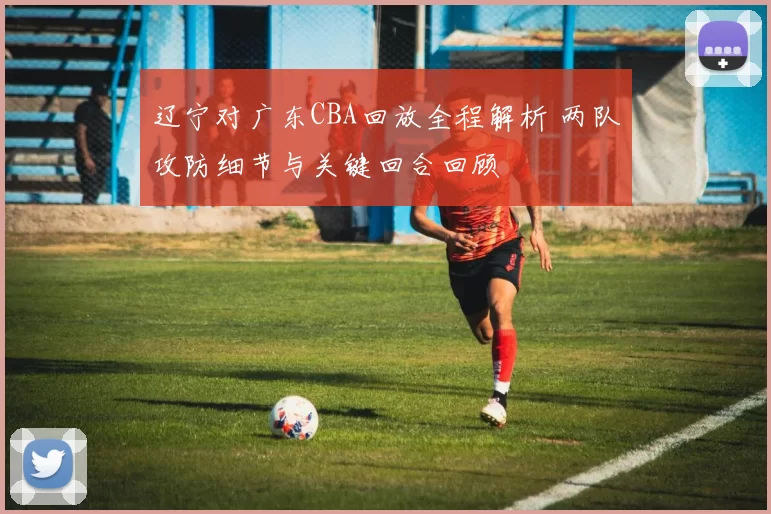 辽宁对广东CBA回放全程解析 两队攻防细节与关键回合回顾