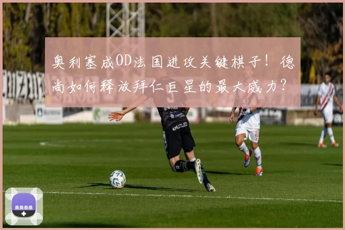 奥利塞成OD法国进攻关键棋子！德尚如何释放拜仁巨星的最大威力？