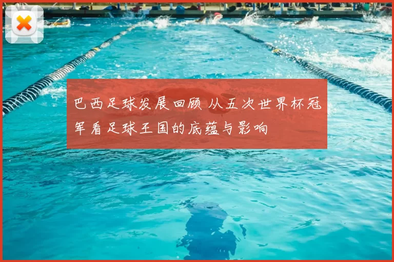 巴西足球发展回顾 从五次世界杯冠军看足球王国的底蕴与影响