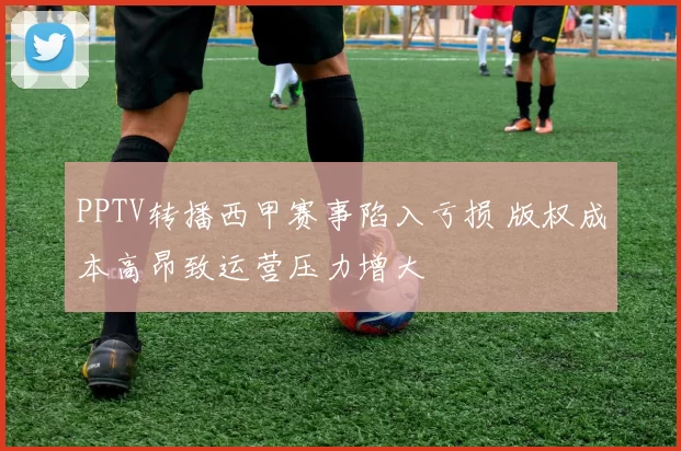 PPTV转播西甲赛事陷入亏损 版权成本高昂致运营压力增大
