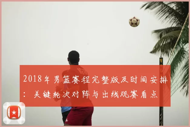 2018年男篮赛程完整版及时间安排：关键轮次对阵与出线观赛看点