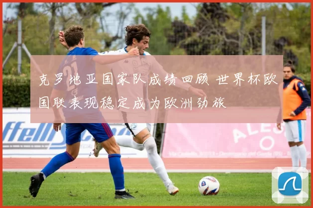 克罗地亚国家队成绩回顾 世界杯欧国联表现稳定成为欧洲劲旅