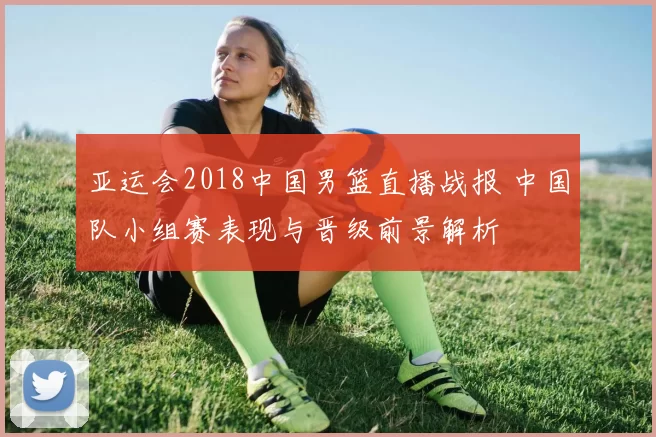 亚运会2018中国男篮直播战报 中国队小组赛表现与晋级前景解析