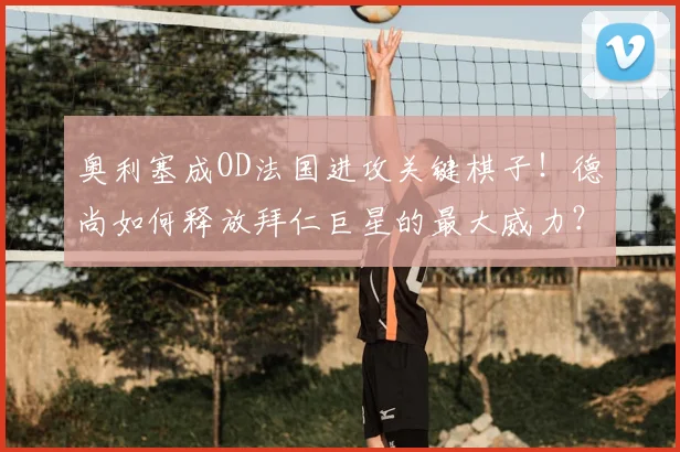 奥利塞成OD法国进攻关键棋子！德尚如何释放拜仁巨星的最大威力？