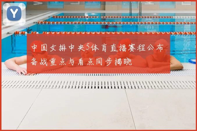 中国女排中央5体育直播赛程公布 备战重点与看点同步揭晓