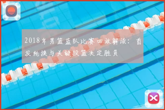 2018年男篮蓝队比赛回放解读：首发轮换与关键投篮决定胜负