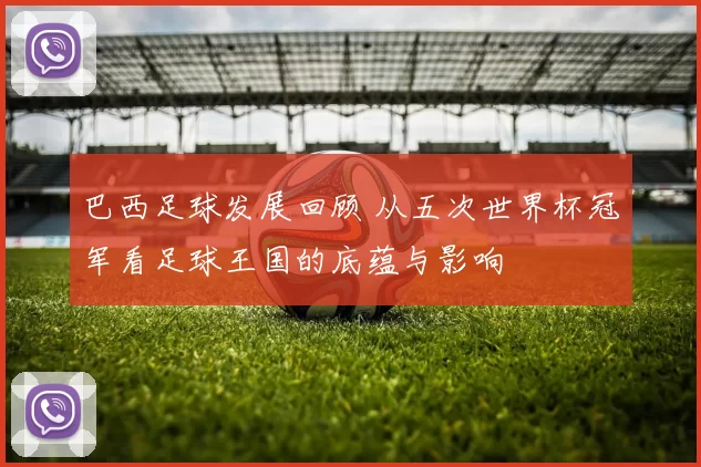 巴西足球发展回顾 从五次世界杯冠军看足球王国的底蕴与影响