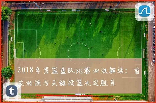 2018年男篮蓝队比赛回放解读：首发轮换与关键投篮决定胜负