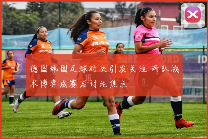 德国韩国足球对决引发关注 两队战术博弈成赛后讨论焦点