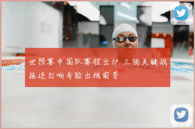 世预赛中国队赛程出炉 三场关键战接连打响考验出线前景