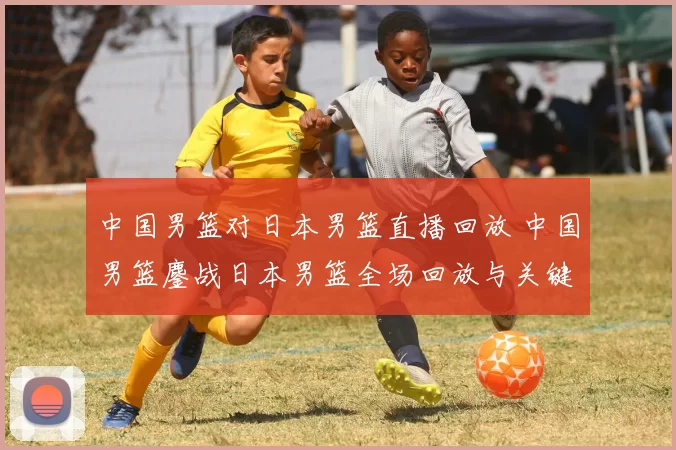 中国男篮对日本男篮直播回放 中国男篮鏖战日本男篮全场回放与关键回合解析