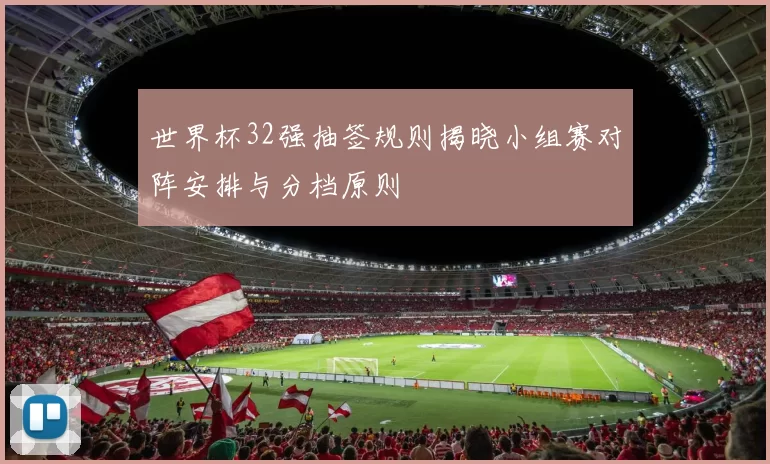 世界杯32强抽签规则揭晓小组赛对阵安排与分档原则