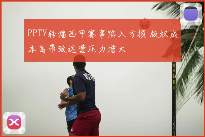 PPTV转播西甲赛事陷入亏损 版权成本高昂致运营压力增大