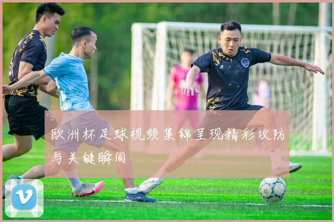 欧洲杯足球视频集锦呈现精彩攻防与关键瞬间