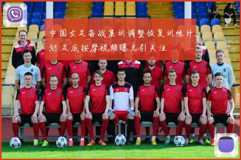 中国女足备战集训调整恢复训练计划 足底按摩视频曝光引关注
