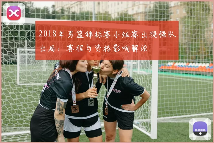 2018年男篮锦标赛小组赛出现强队出局，赛程与资格影响解读