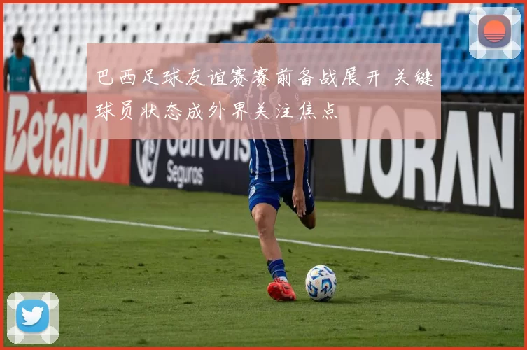 巴西足球友谊赛赛前备战展开 关键球员状态成外界关注焦点