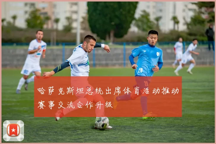 哈萨克斯坦总统出席体育活动推动赛事交流合作升级