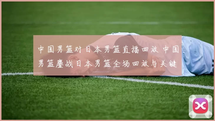 中国男篮对日本男篮直播回放 中国男篮鏖战日本男篮全场回放与关键回合解析