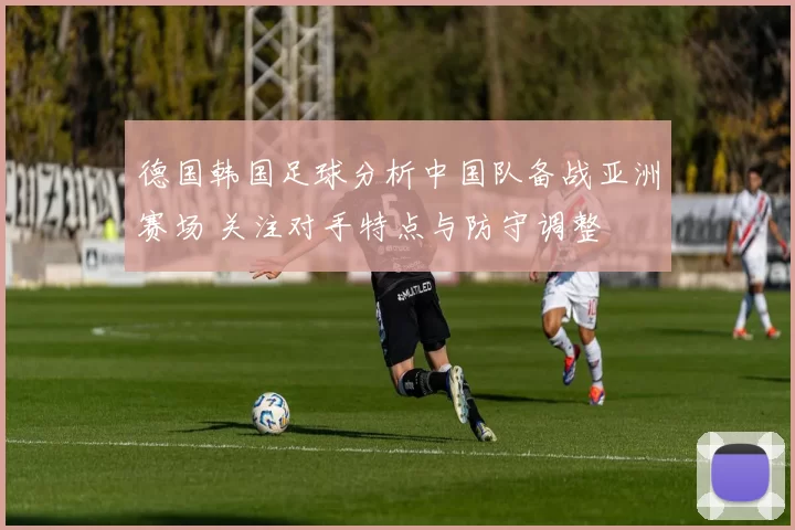 德国韩国足球分析中国队备战亚洲赛场 关注对手特点与防守调整