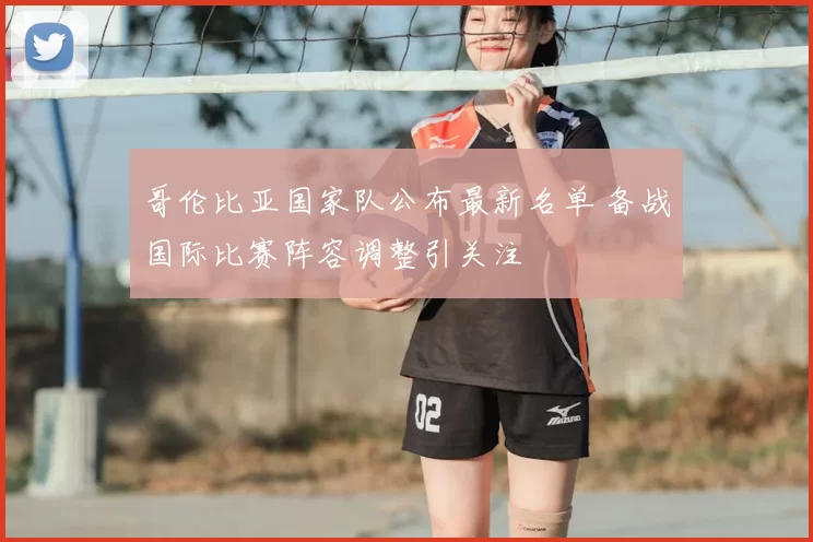 哥伦比亚国家队公布最新名单 备战国际比赛阵容调整引关注