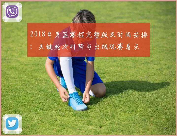 2018年男篮赛程完整版及时间安排：关键轮次对阵与出线观赛看点