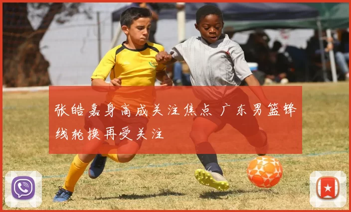 张皓嘉身高成关注焦点 广东男篮锋线轮换再受关注